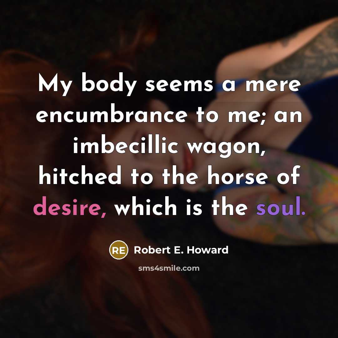 “My body seems a mere encumbrance to me; an imbecillic wagon, hitched to the horse of desire, which is the soul.” quote by Robert E. Howard