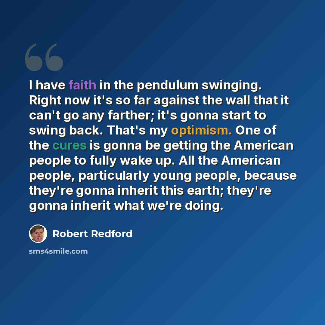 “I have faith in the pendulum swinging. Right now it's so far against the wall that it can't go any farther; it's gonna start to swing back. That's my optimism. One of the cures is gonna be getting the American people to fully wake up. All the American people, particularly young people, because…” quote by Robert Redford