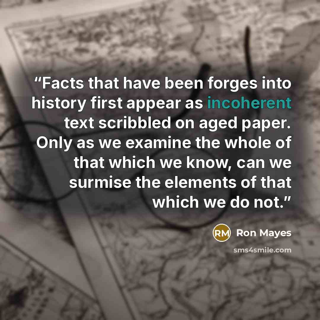 “Facts that have been forges into history first appear as incoherent text scribbled on aged paper. Only as we examine the whole of that which we know, can we surmise the elements of that which we do not.” quote by Ron Mayes