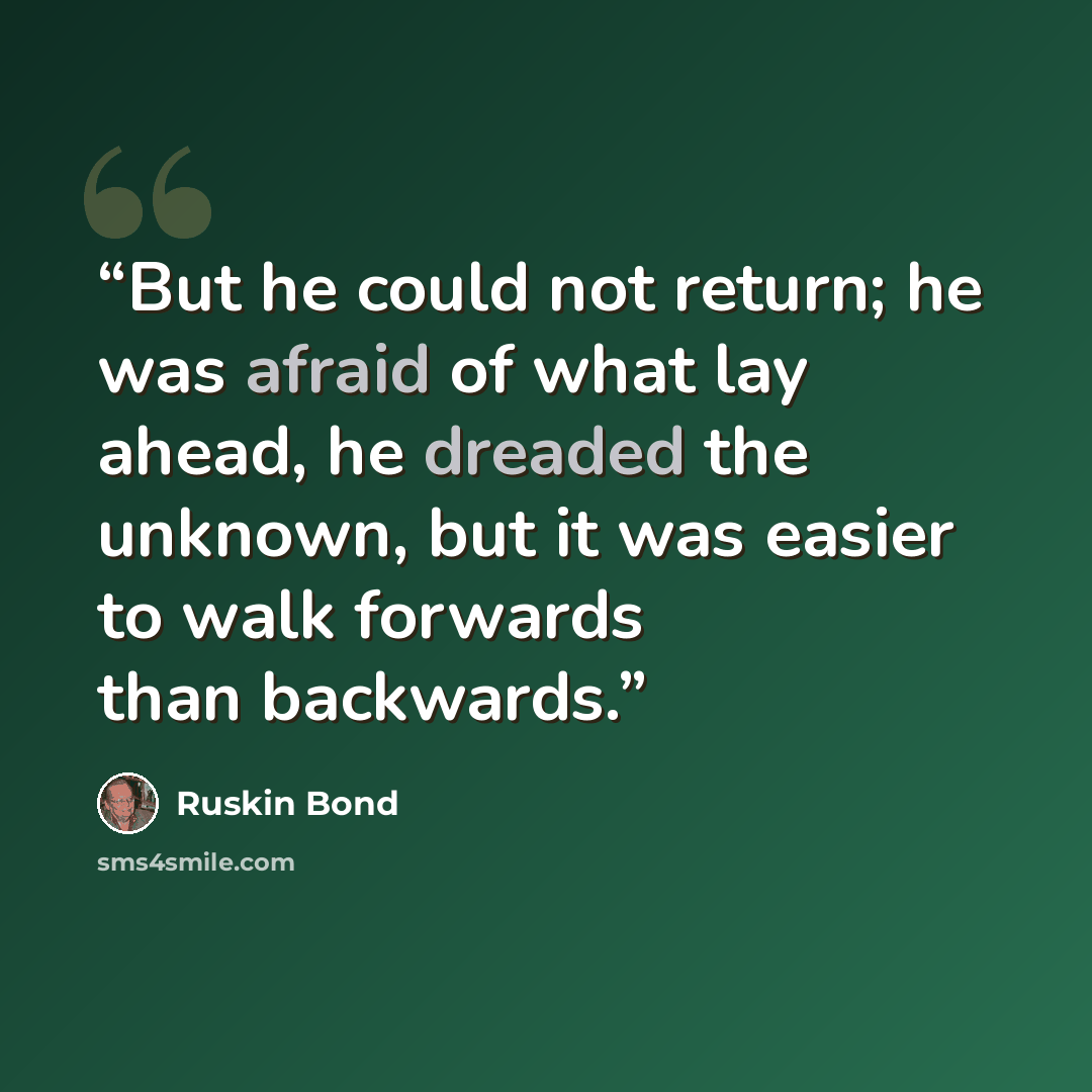 “But he could not return; he was afraid of what lay ahead, he dreaded the unknown, but it was easier to walk forwards than backwards.” quote by Ruskin Bond