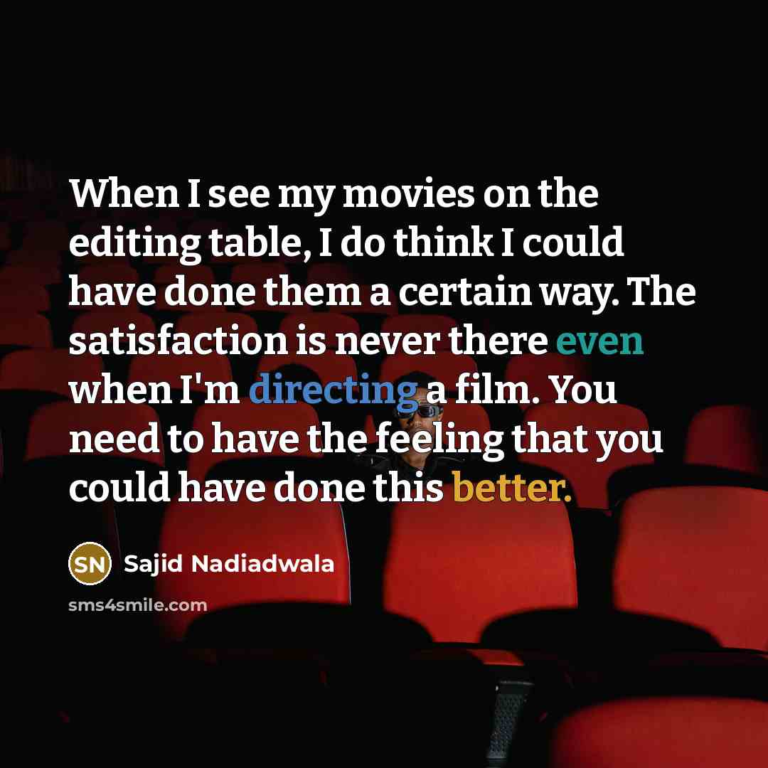 “When I see my movies on the editing table, I do think I could have done them a certain way. The satisfaction is never there even when I'm directing a film. You need to have the feeling that you could have done this better.” quote by Sajid Nadiadwala