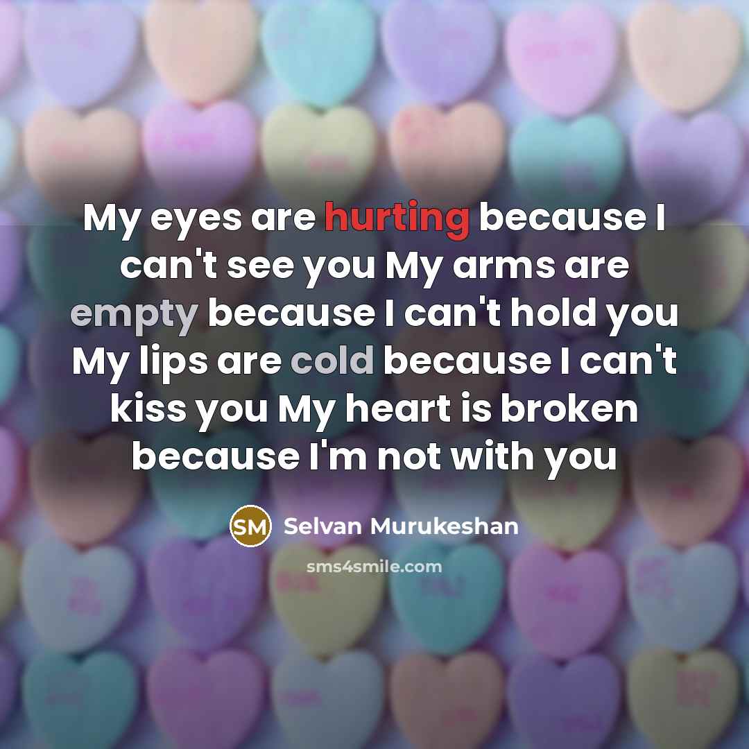 “My eyes are hurting because I can't see you My arms are empty because I can't hold you My lips are cold because I can't kiss you My heart is broken because I'm not with you” quote by Selvan Murukeshan