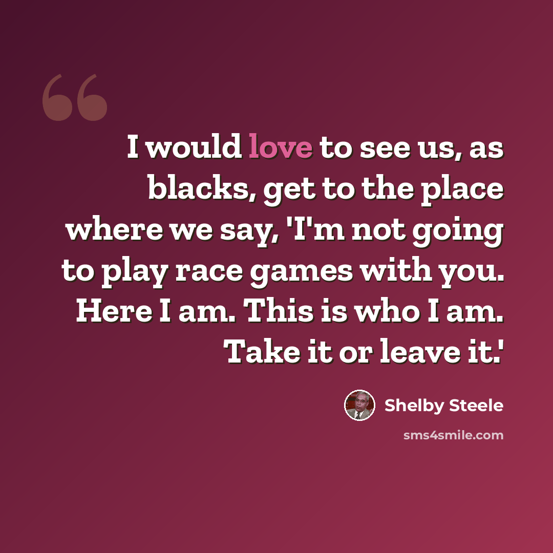 “I would love to see us, as blacks, get to the place where we say, 'I'm not going to play race games with you. Here I am. This is who I am. Take it or leave it.'” quote by Shelby Steele