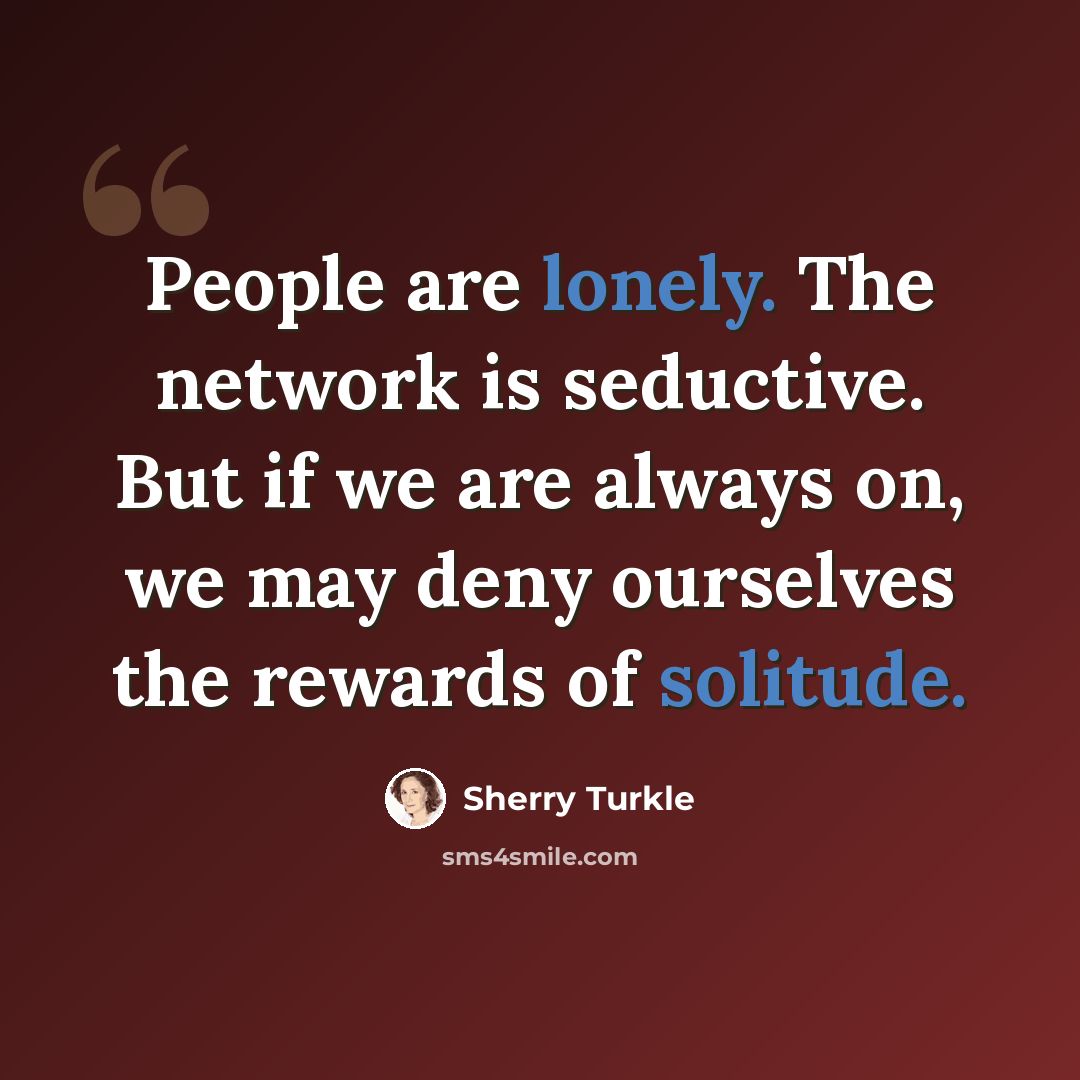 “People are lonely. The network is seductive. But if we are always on, we may deny ourselves the rewards of solitude.” quote by Sherry Turkle