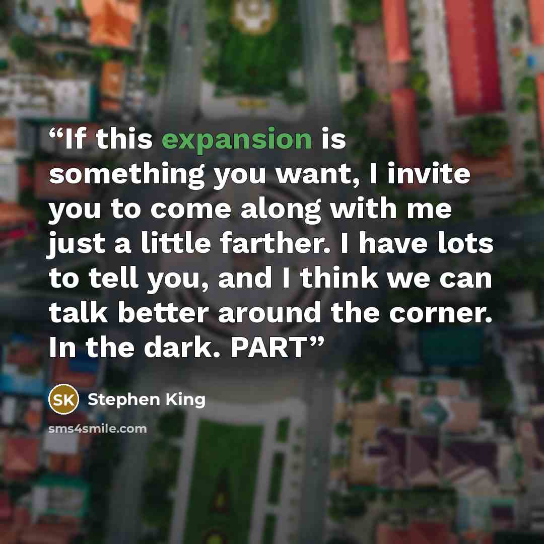 “If this expansion is something you want, I invite you to come along with me just a little farther. I have lots to tell you, and I think we can talk better around the corner. In the dark. PART” quote by Stephen King