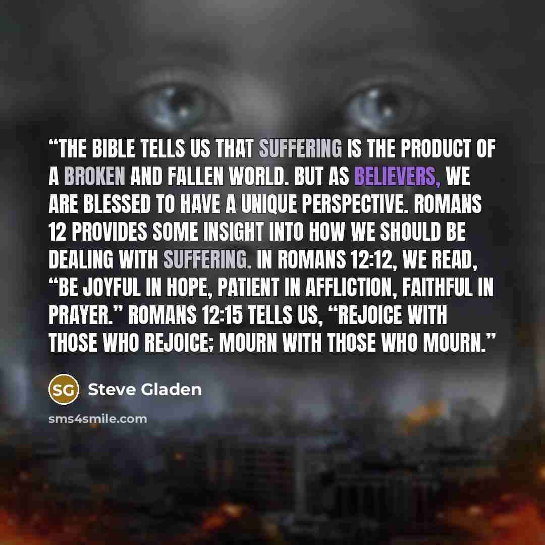 “The Bible tells us that suffering is the product of a broken and fallen world. But as believers, we are blessed to have a unique perspective. Romans 12 provides some insight into how we should be dealing with suffering. In Romans 12:12, we read, “Be joyful in hope, patient in affliction, faithful…” quote by Steve Gladen