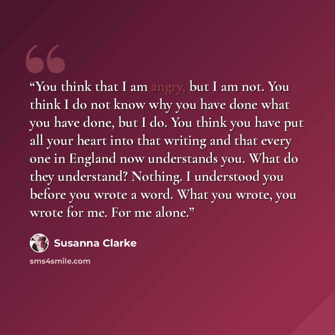 “You think that I am angry, but I am not. You think I do not know why you have done what you have done, but I do. You think you have put all your heart into that writing and that every one in England now understands you. What do they understand? Nothing. I understood you before you wrote a word…” quote by Susanna Clarke