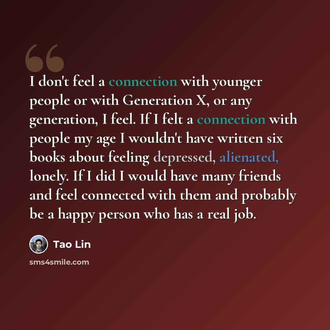 “I don't feel a connection with younger people or with Generation X, or any generation, I feel. If I felt a connection with people my age I wouldn't have written six books about feeling depressed, alienated, lonely. If I did I would have many friends and feel connected with them and probably be a…” quote by Tao Lin