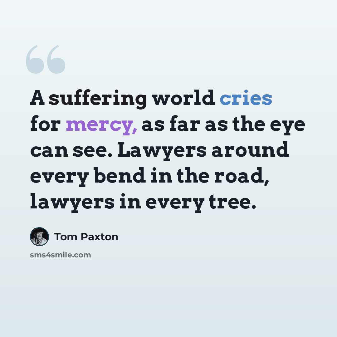 “A suffering world cries for mercy, as far as the eye can see. Lawyers around every bend in the road, lawyers in every tree.” quote by Tom Paxton