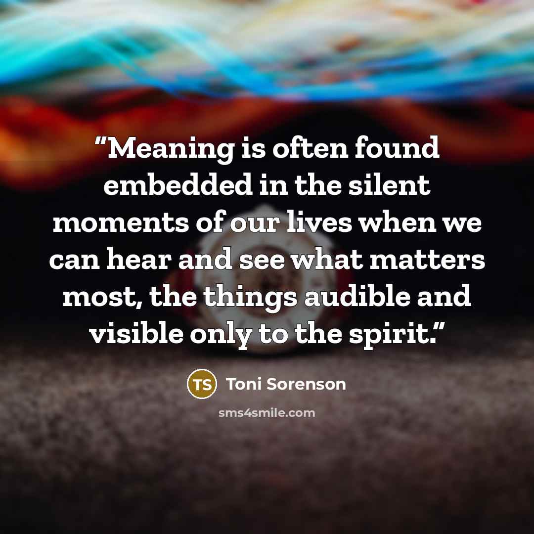 “Meaning is often found embedded in the silent moments of our lives when we can hear and see what matters most, the things audible and visible only to the spirit.” quote by Toni Sorenson
