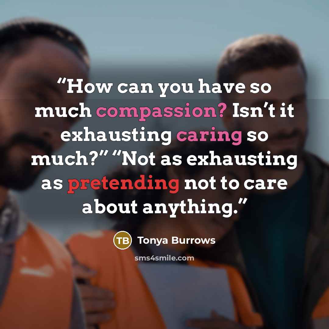 “How can you have so much compassion? Isn’t it exhausting caring so much?” “Not as exhausting as pretending not to care about anything.” quote by Tonya Burrows