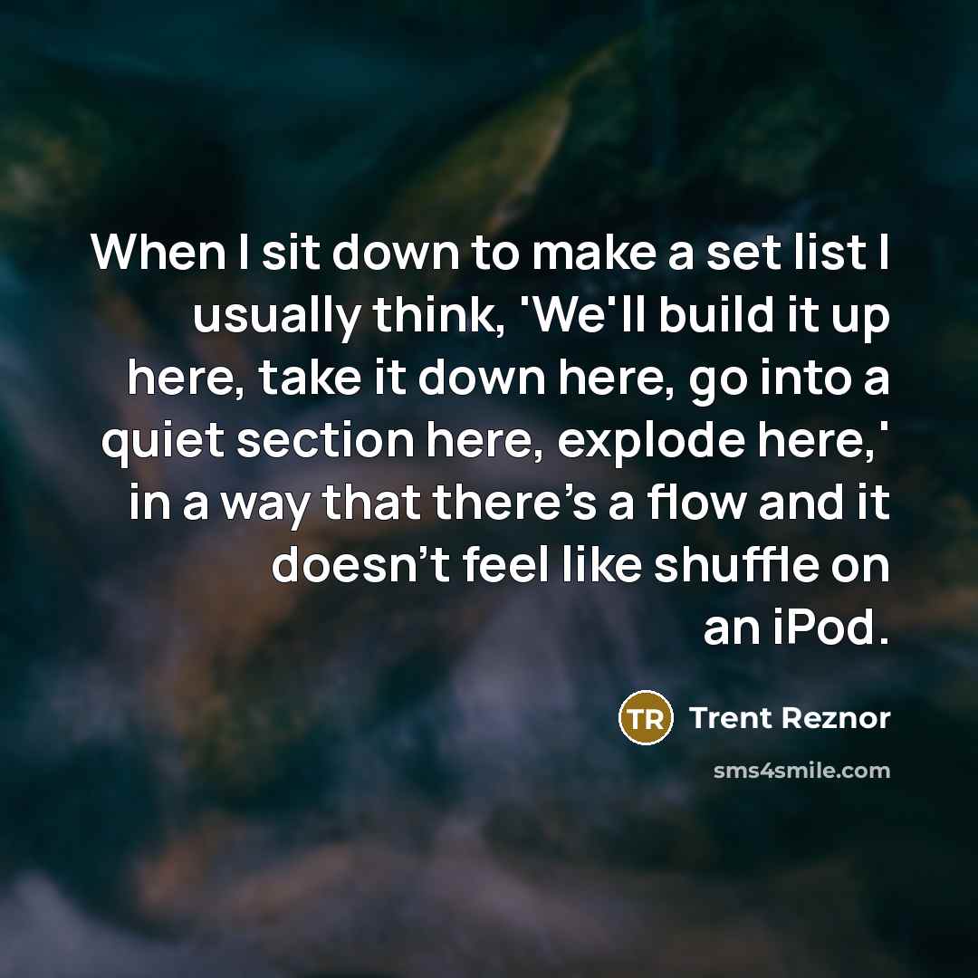 “When I sit down to make a set list I usually think, 'We'll build it up here, take it down here, go into a quiet section here, explode here,' in a way that there's a flow and it doesn't feel like shuffle on an iPod.” quote by Trent Reznor