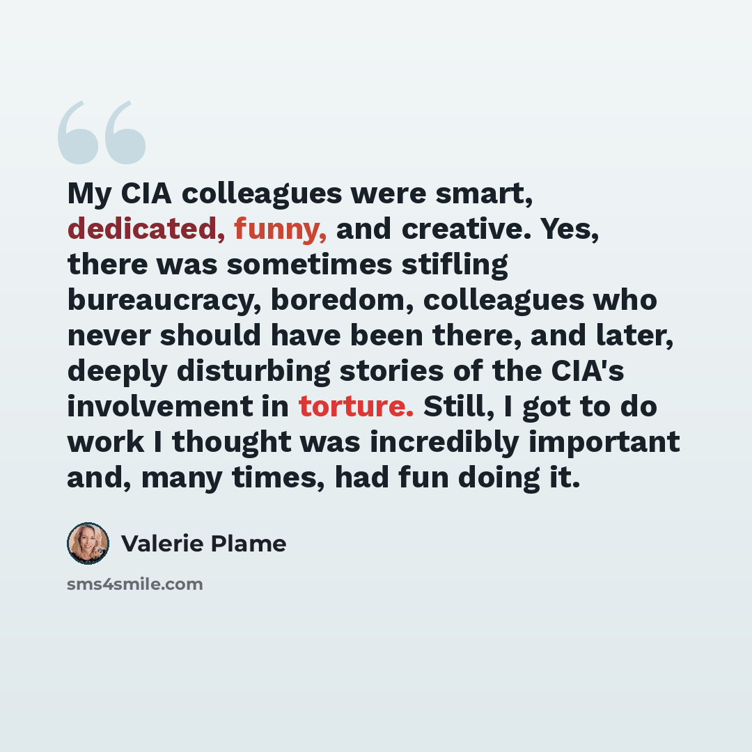 “My CIA colleagues were smart, dedicated, funny, and creative. Yes, there was sometimes stifling bureaucracy, boredom, colleagues who never should have been there, and later, deeply disturbing stories of the CIA's involvement in torture. Still, I got to do work I thought was incredibly important…” quote by Valerie Plame