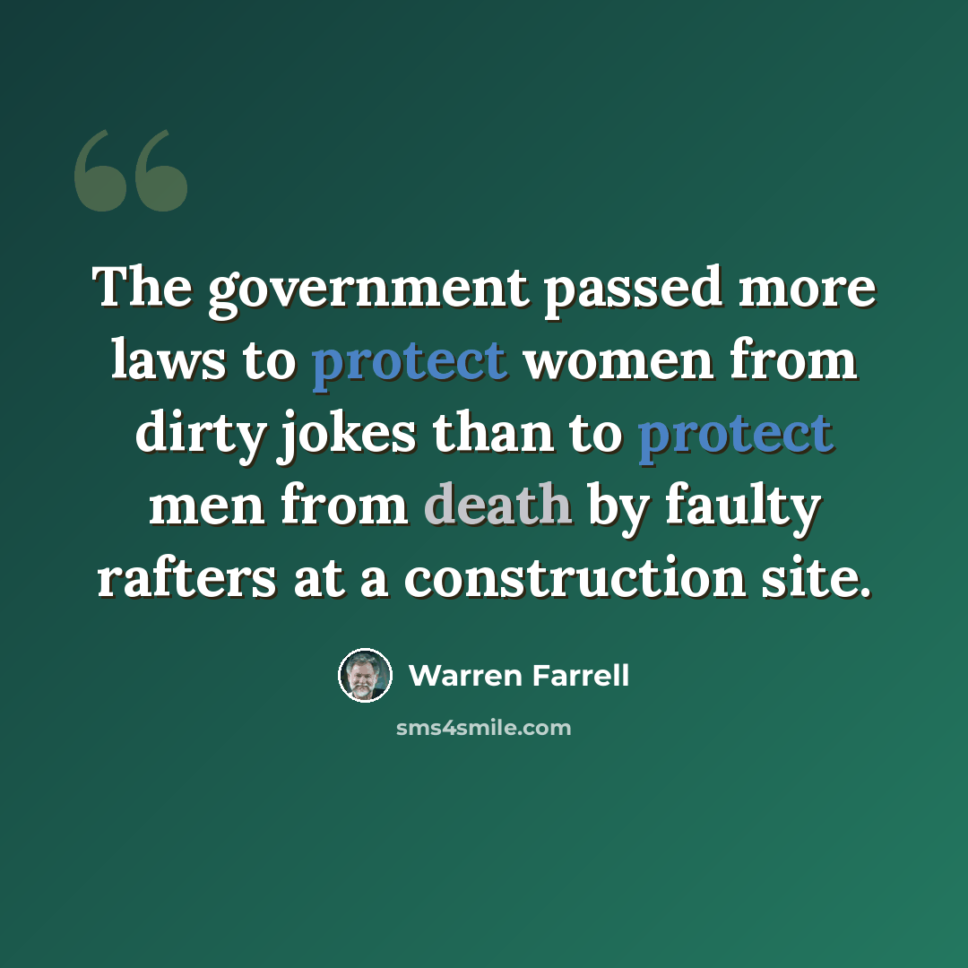 “The government passed more laws to protect women from dirty jokes than to protect men from death by faulty rafters at a construction site.” quote by Warren Farrell