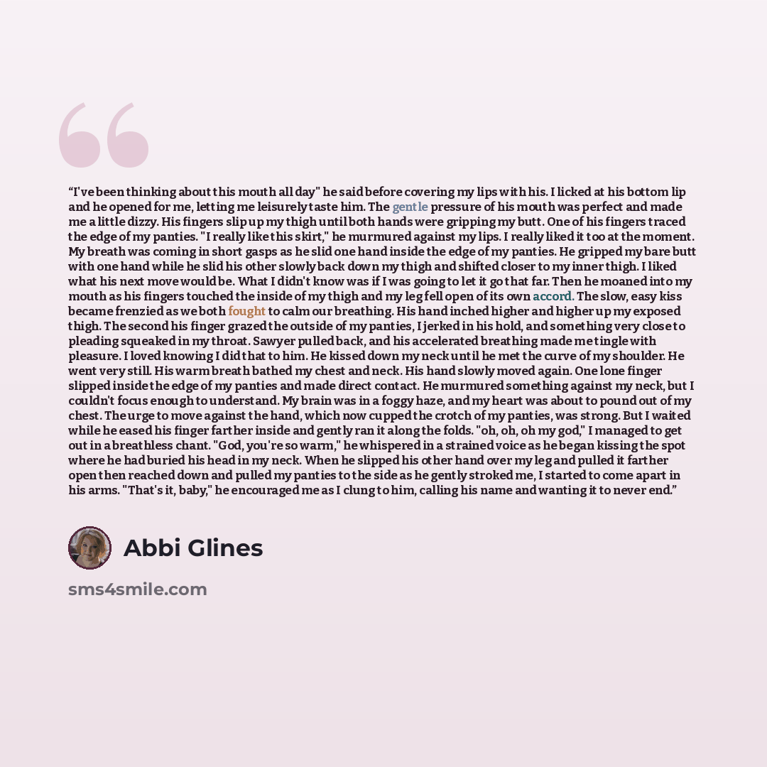 “I've been thinking about this mouth all day" he said before covering my lips with his. I licked at his bottom lip and he opened for me, letting me leisurely taste him. The gentle pressure of his mouth was perfect and made me a little dizzy. His fingers slip up my thigh until both hands were…” quote by Abbi Glines