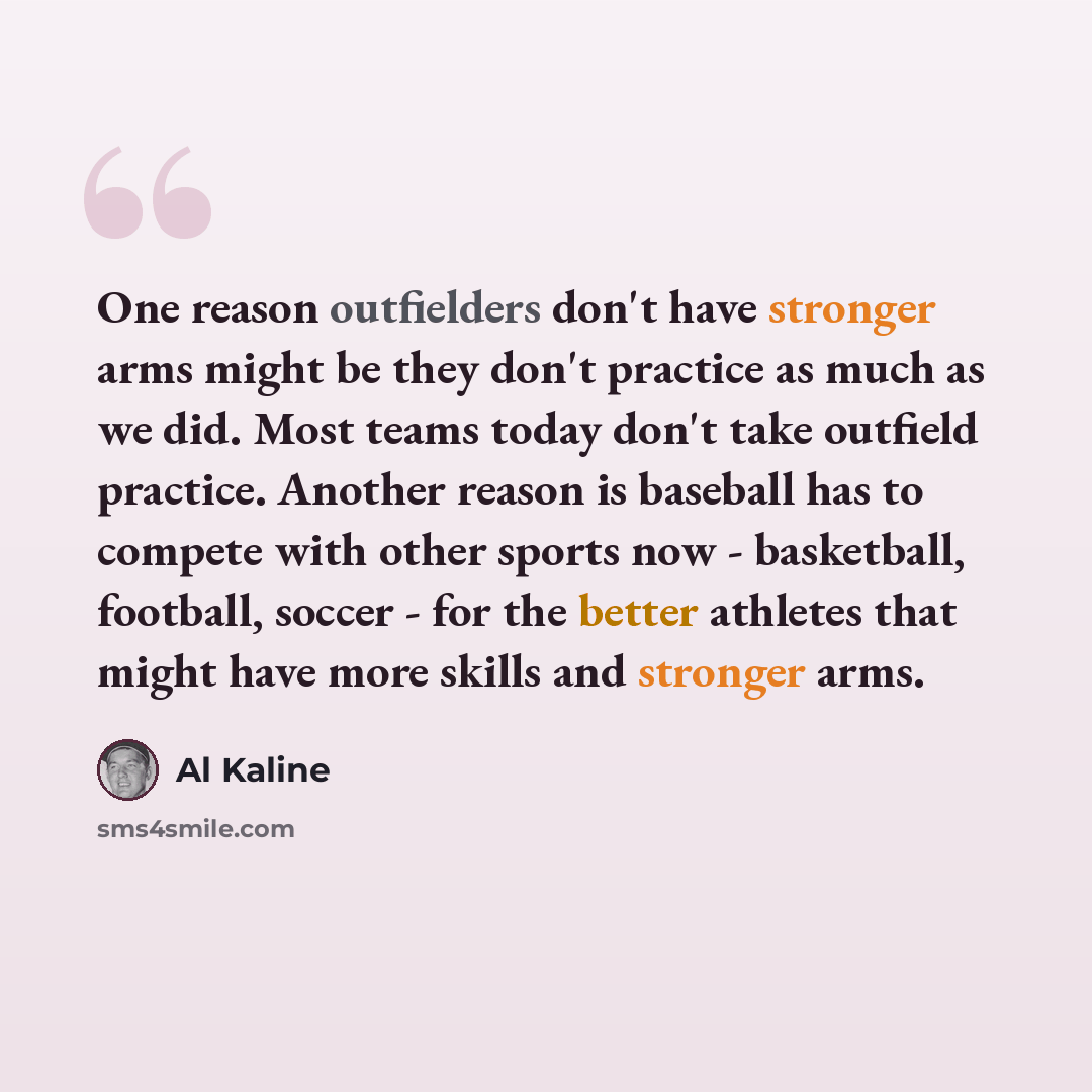 “One reason outfielders don't have stronger arms might be they don't practice as much as we did. Most teams today don't take outfield practice. Another reason is baseball has to compete with other sports now - basketball, football, soccer - for the better athletes that might have more skills and…” quote by Al Kaline