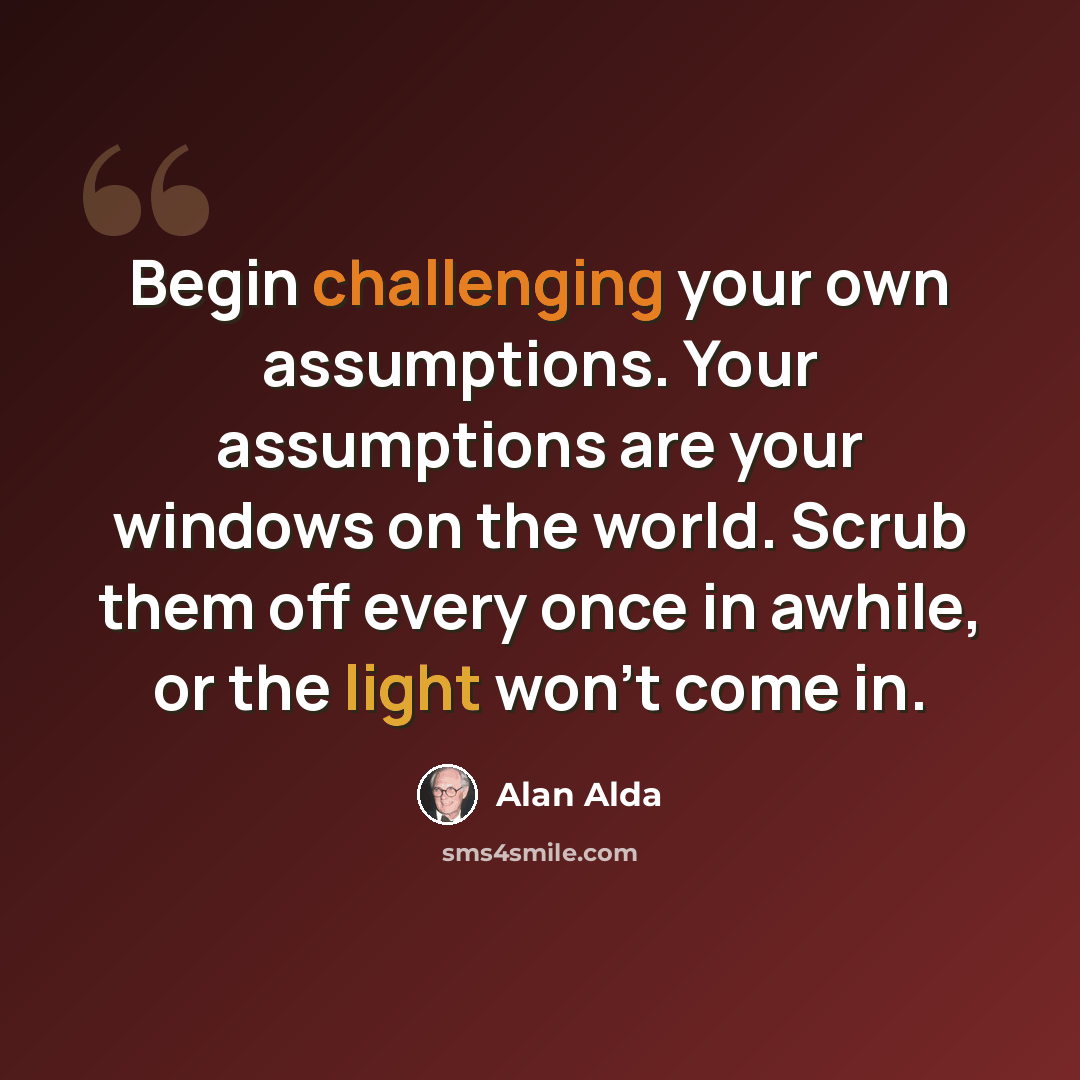 “Begin challenging your own assumptions. Your assumptions are your windows on the world. Scrub them off every once in awhile, or the light won't come in.” quote by Alan Alda