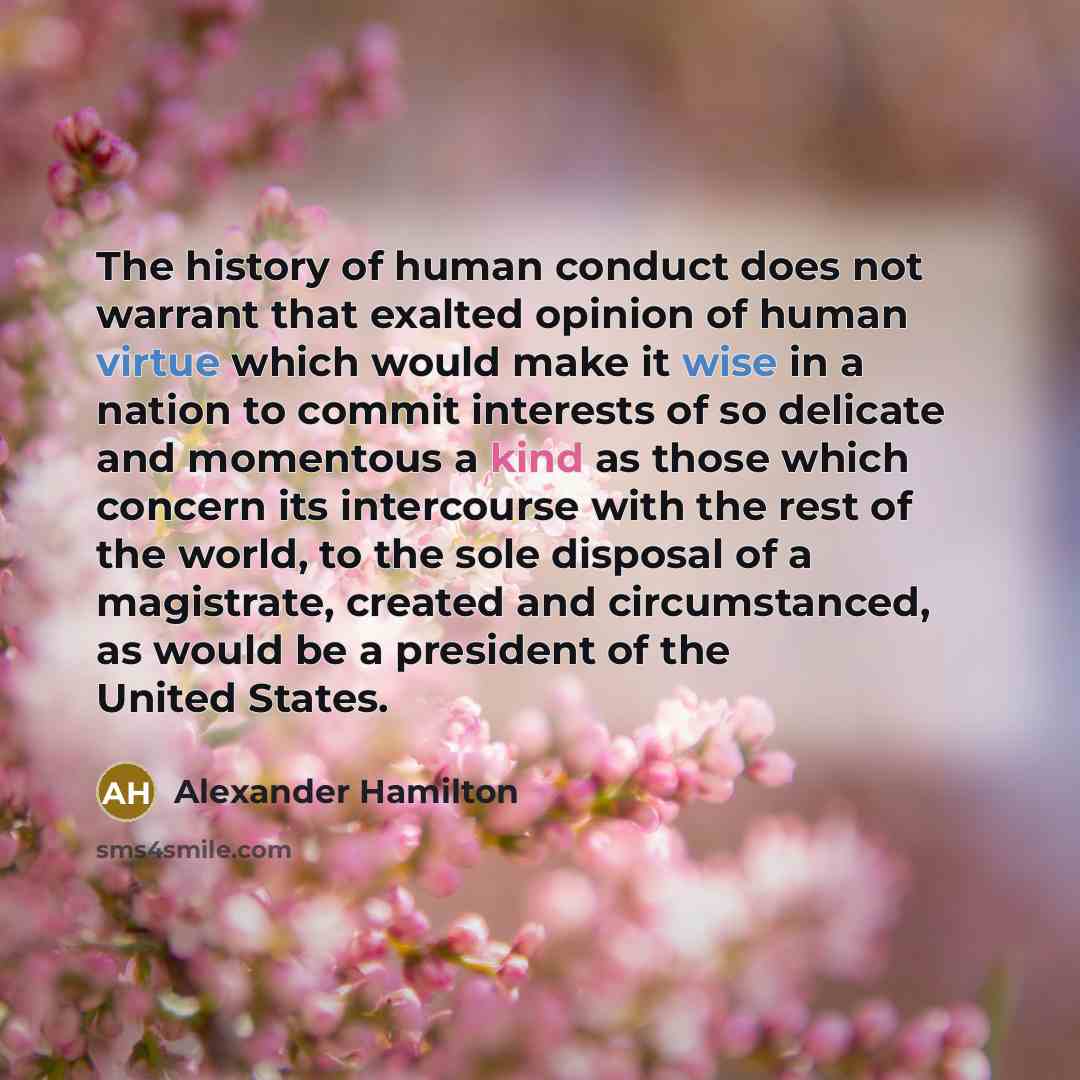 “The history of human conduct does not warrant that exalted opinion of human virtue which would make it wise in a nation to commit interests of so delicate and momentous a kind as those which concern its intercourse with the rest of the world, to the sole disposal of a magistrate, created and…” quote by Alexander Hamilton