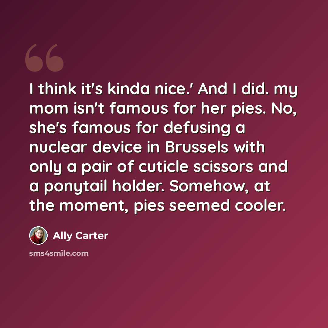 “I think it's kinda nice.' And I did. my mom isn't famous for her pies. No, she's famous for defusing a nuclear device in Brussels with only a pair of cuticle scissors and a ponytail holder. Somehow, at the moment, pies seemed cooler.” quote by Ally Carter