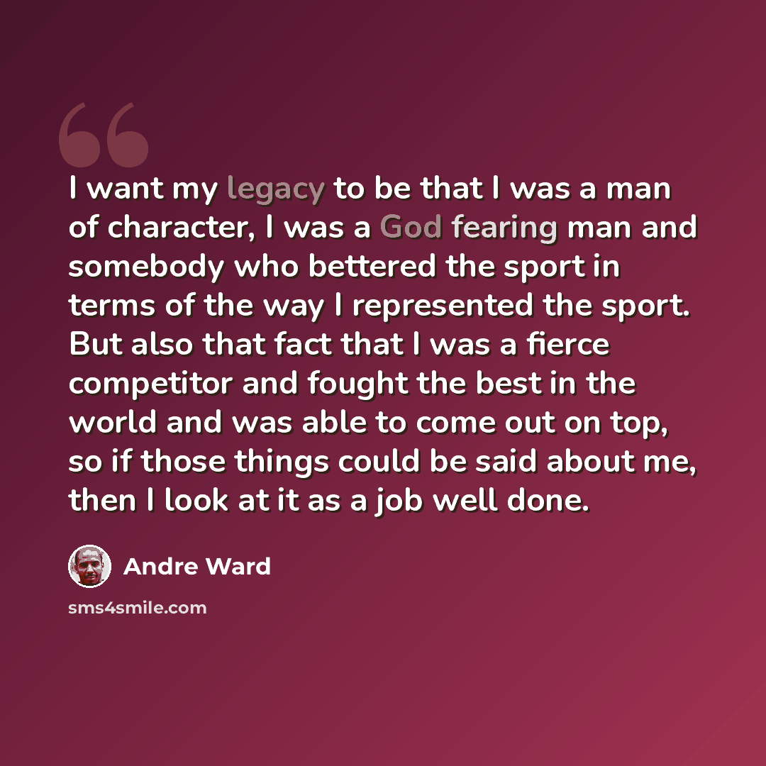 “I want my legacy to be that I was a man of character, I was a God fearing man and somebody who bettered the sport in terms of the way I represented the sport. But also that fact that I was a fierce competitor and fought the best in the world and was able to come out on top, so if those things…” quote by Andre Ward