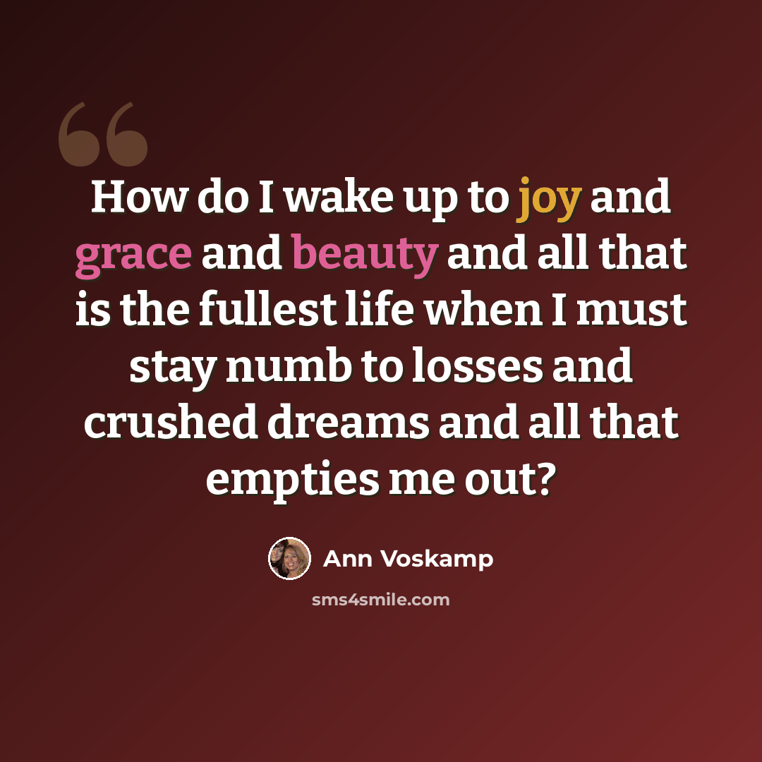 “How do I wake up to joy and grace and beauty and all that is the fullest life when I must stay numb to losses and crushed dreams and all that empties me out?” quote by Ann Voskamp