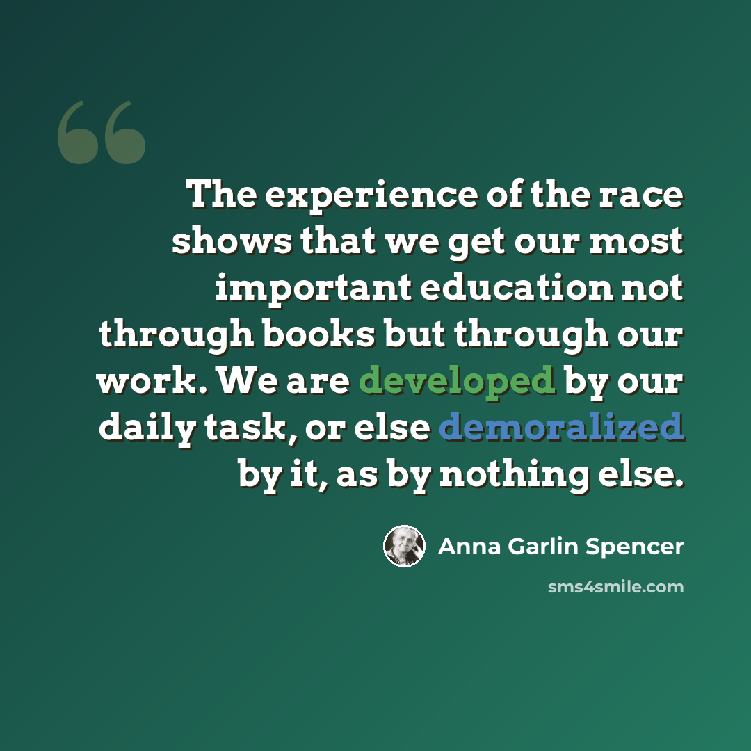 “The experience of the race shows that we get our most important education not through books but through our work. We are developed by our daily task, or else demoralized by it, as by nothing else.” quote by Anna Garlin Spencer