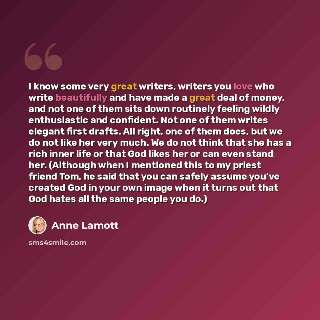 “I know some very great writers, writers you love who write beautifully and have made a great deal of money, and not one of them sits down routinely feeling wildly enthusiastic and confident. Not one of them writes elegant first drafts. All right, one of them does, but we do not like her very much…” quote by Anne Lamott