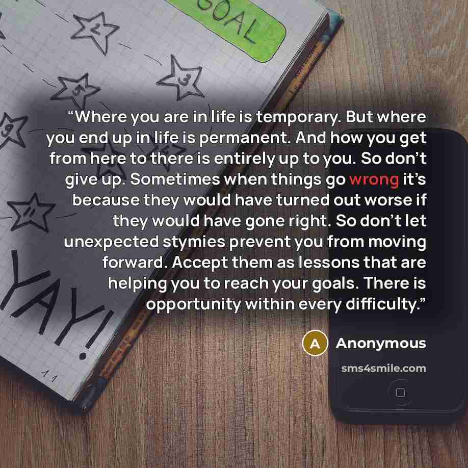 “Where you are in life is temporary. But where you end up in life is permanent. And how you get from here to there is entirely up to you. So don’t give up. Sometimes when things go wrong it’s because they would have turned out worse if they would have gone right. So don’t let unexpected stymies…” quote by Anonymous