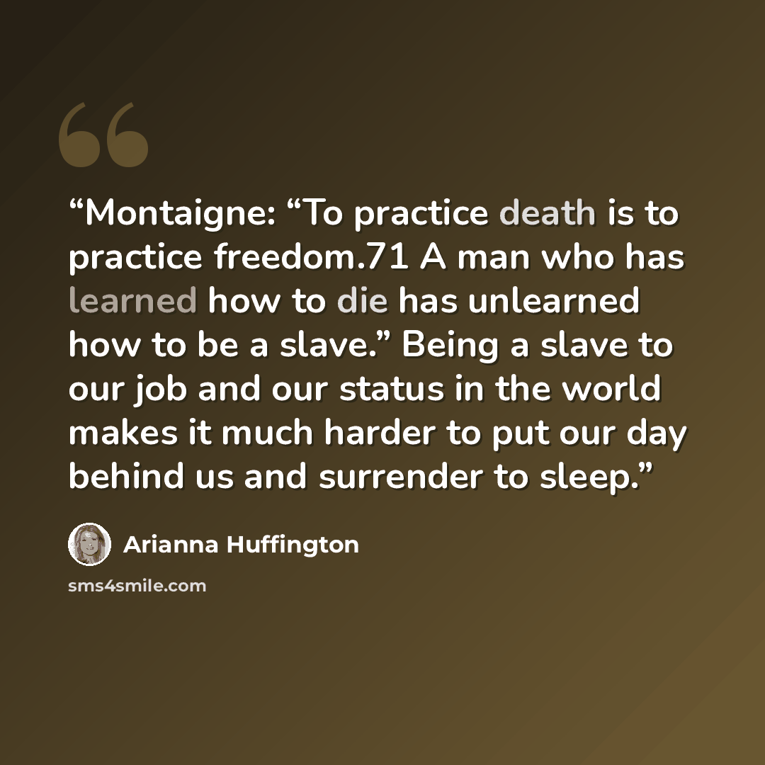“Montaigne: “To practice death is to practice freedom.71 A man who has learned how to die has unlearned how to be a slave.” Being a slave to our job and our status in the world makes it much harder to put our day behind us and surrender to sleep.” quote by Arianna Huffington