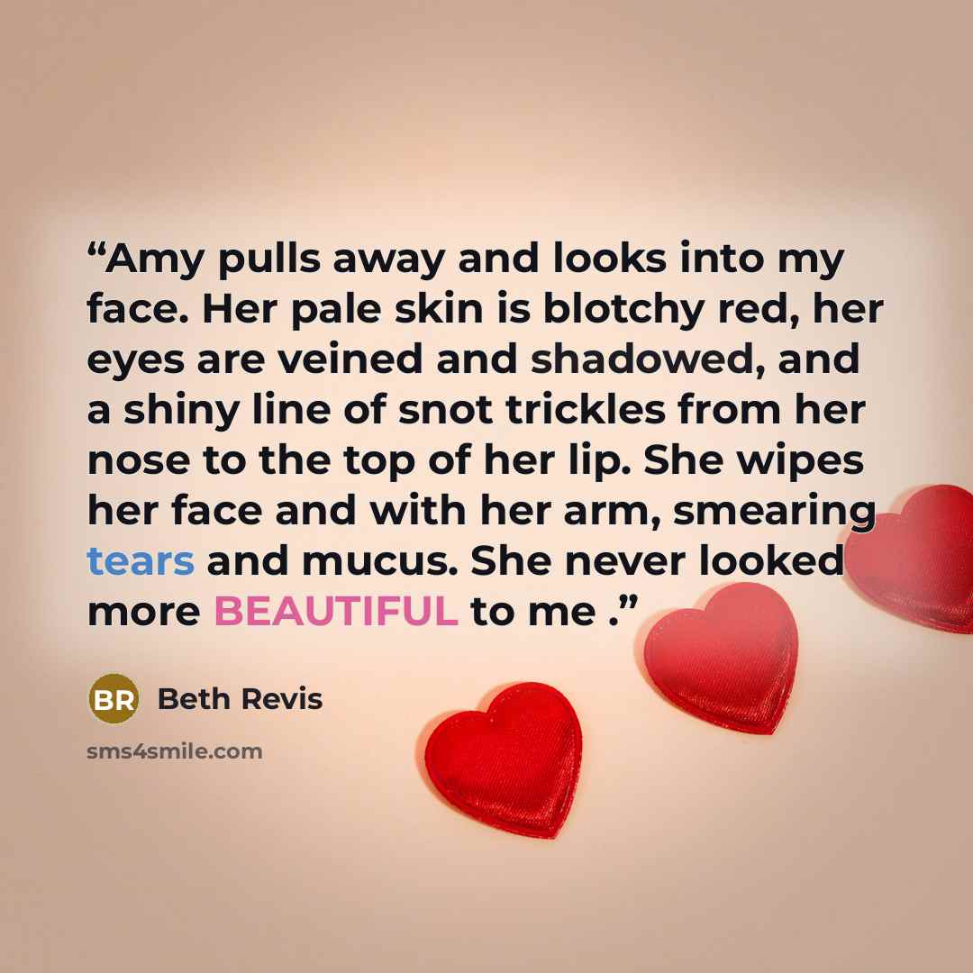 “Amy pulls away and looks into my face. Her pale skin is blotchy red, her eyes are veined and shadowed, and a shiny line of snot trickles from her nose to the top of her lip. She wipes her face and with her arm, smearing tears and mucus. She never looked more BEAUTIFUL to me .” quote by Beth Revis