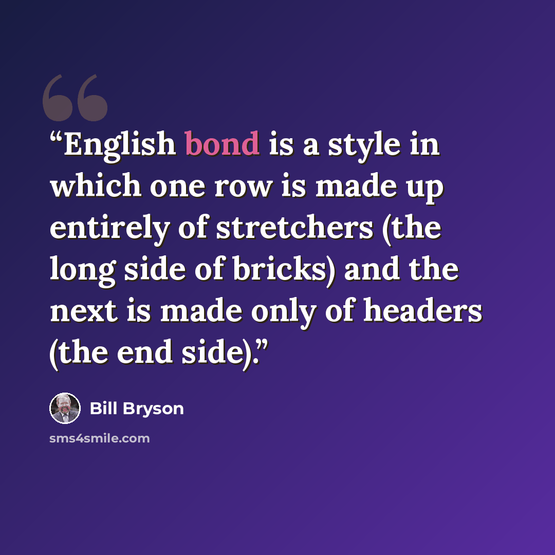 “English bond is a style in which one row is made up entirely of stretchers (the long side of bricks) and the next is made only of headers (the end side).” quote by Bill Bryson