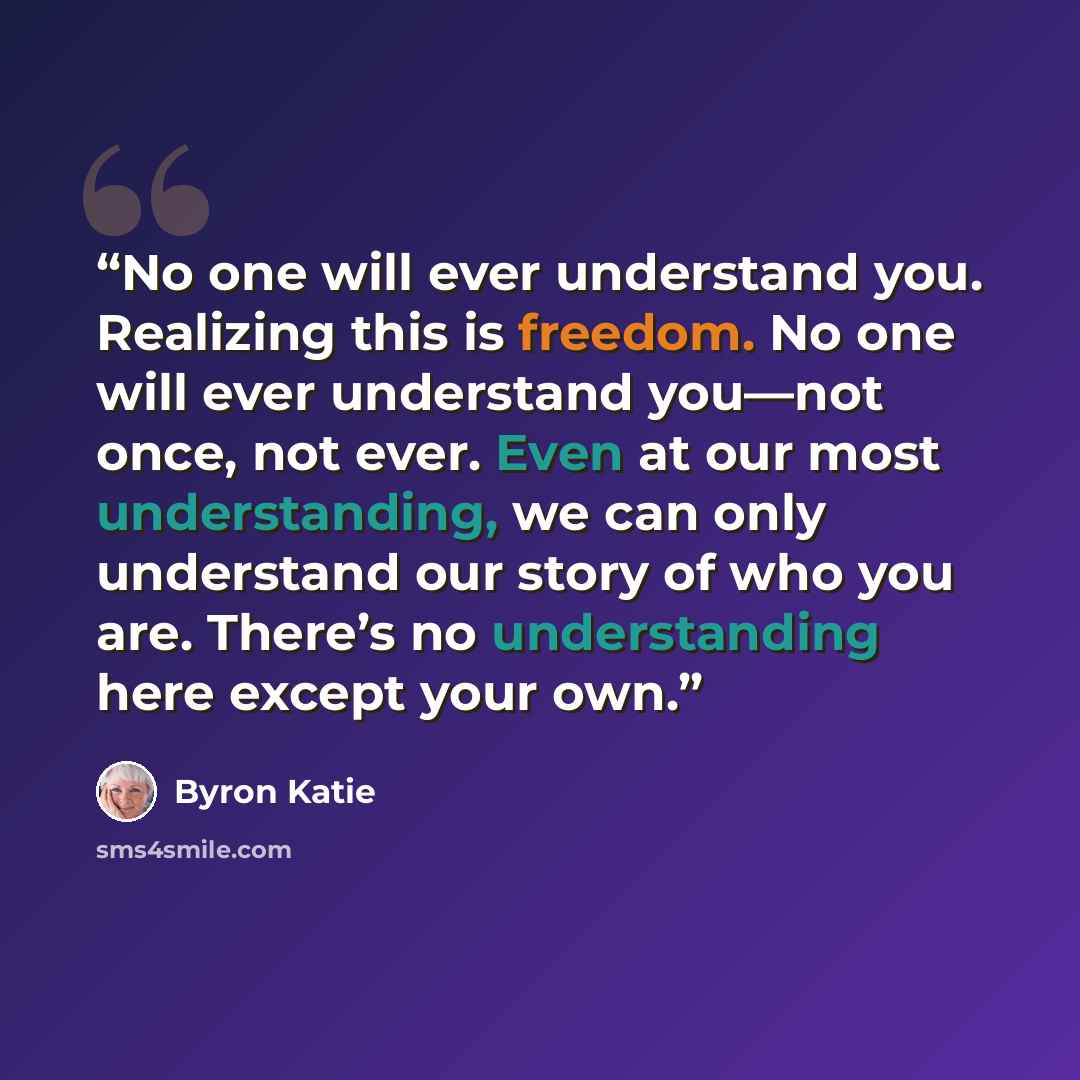 “No one will ever understand you. Realizing this is freedom. No one will ever understand you—not once, not ever. Even at our most understanding, we can only understand our story of who you are. There’s no understanding here except your own.” quote by Byron Katie