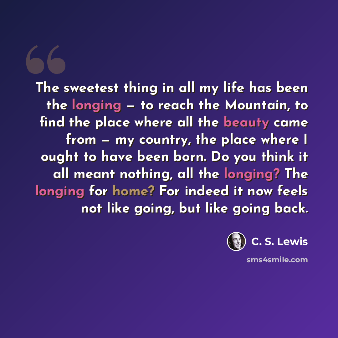 “The sweetest thing in all my life has been the longing — to reach the Mountain, to find the place where all the beauty came from — my country, the place where I ought to have been born. Do you think it all meant nothing, all the longing? The longing for home? For indeed it now feels not like…” quote by C. S. Lewis