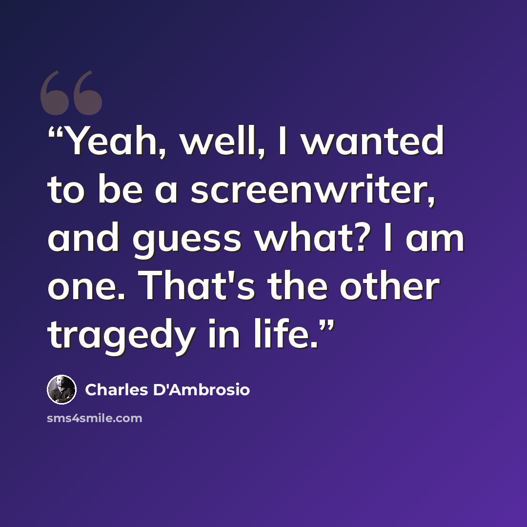 “Yeah, well, I wanted to be a screenwriter, and guess what? I am one. That's the other tragedy in life.” quote by Charles D'Ambrosio