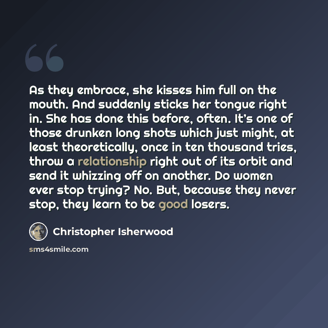 “As they embrace, she kisses him full on the mouth. And suddenly sticks her tongue right in. She has done this before, often. It’s one of those drunken long shots which just might, at least theoretically, once in ten thousand tries, throw a relationship right out of its orbit and send it whizzing…” quote by Christopher Isherwood