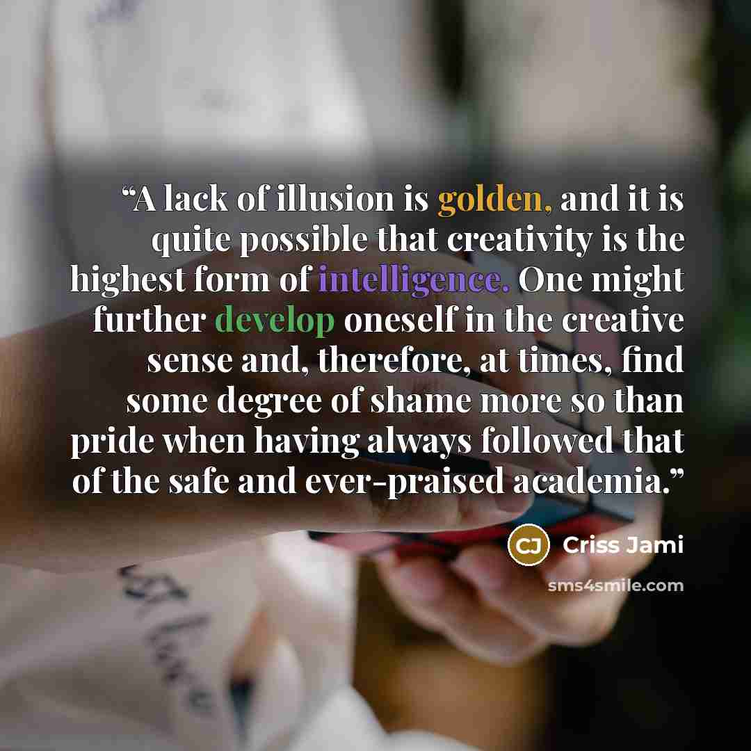 “A lack of illusion is golden, and it is quite possible that creativity is the highest form of intelligence. One might further develop oneself in the creative sense and, therefore, at times, find some degree of shame more so than pride when having always followed that of the safe and ever-praised…” quote by Criss Jami