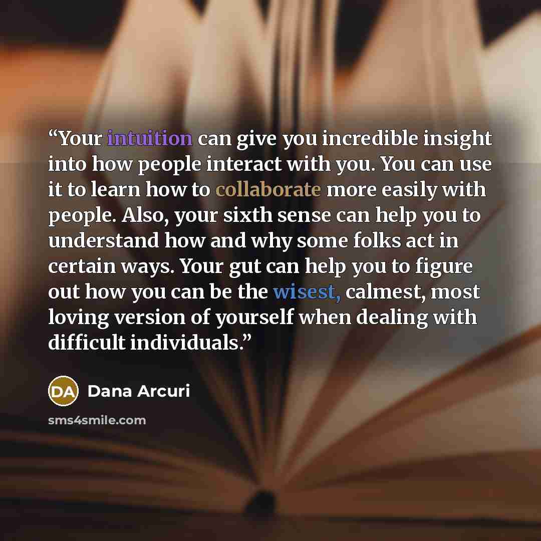 “Your intuition can give you incredible insight into how people interact with you. You can use it to learn how to collaborate more easily with people. Also, your sixth sense can help you to understand how and why some folks act in certain ways. Your gut can help you to figure out how you can be the…” quote by Dana Arcuri