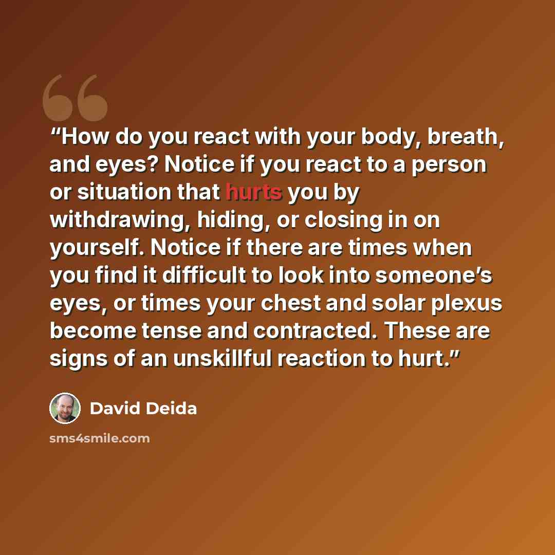 “How do you react with your body, breath, and eyes? Notice if you react to a person or situation that hurts you by withdrawing, hiding, or closing in on yourself. Notice if there are times when you find it difficult to look into someone’s eyes, or times your chest and solar plexus become tense and…” quote by David Deida