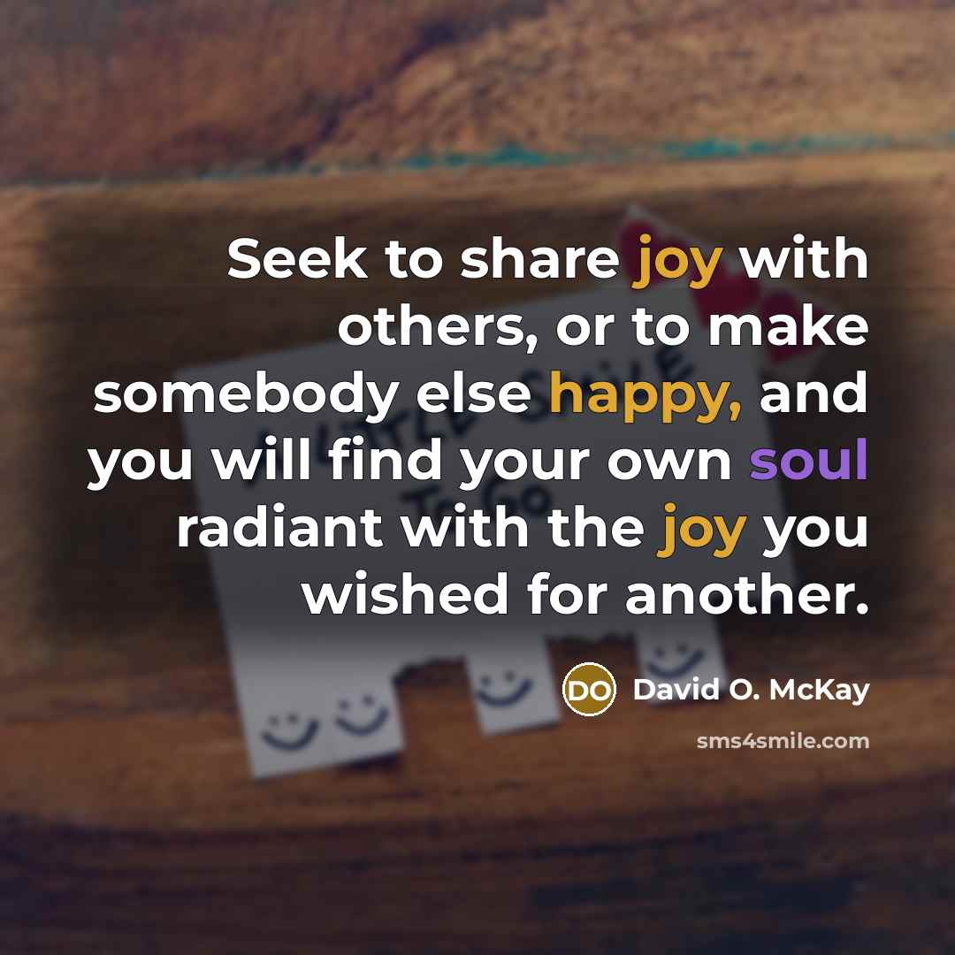 “Seek to share joy with others, or to make somebody else happy, and you will find your own soul radiant with the joy you wished for another.” quote by David O. McKay