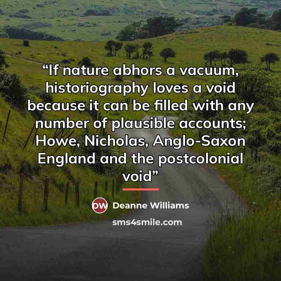 “If nature abhors a vacuum, historiography loves a void because it can be filled with any number of plausible accounts; Howe, Nicholas, Anglo-Saxon England and the postcolonial void” quote by Deanne Williams