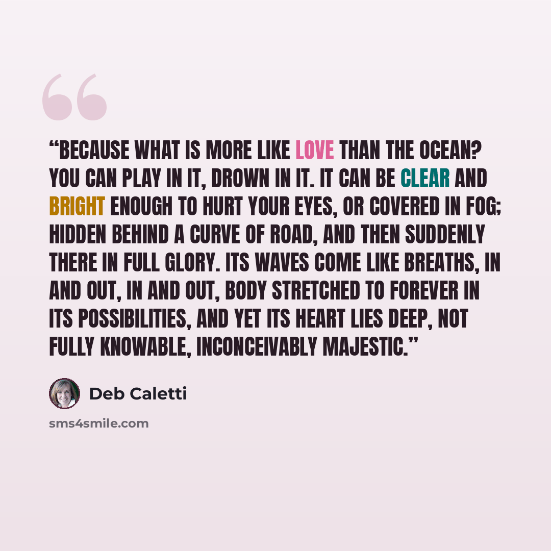 “Because what is more like love than the ocean? You can play in it, drown in it. It can be clear and bright enough to hurt your eyes, or covered in fog; hidden behind a curve of road, and then suddenly there in full glory. Its waves come like breaths, in and out, in and out, body stretched to…” quote by Deb Caletti