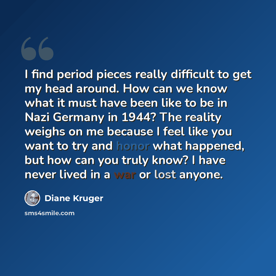 “I find period pieces really difficult to get my head around. How can we know what it must have been like to be in Nazi Germany in 1944? The reality weighs on me because I feel like you want to try and honor what happened, but how can you truly know? I have never lived in a war or lost anyone.” quote by Diane Kruger