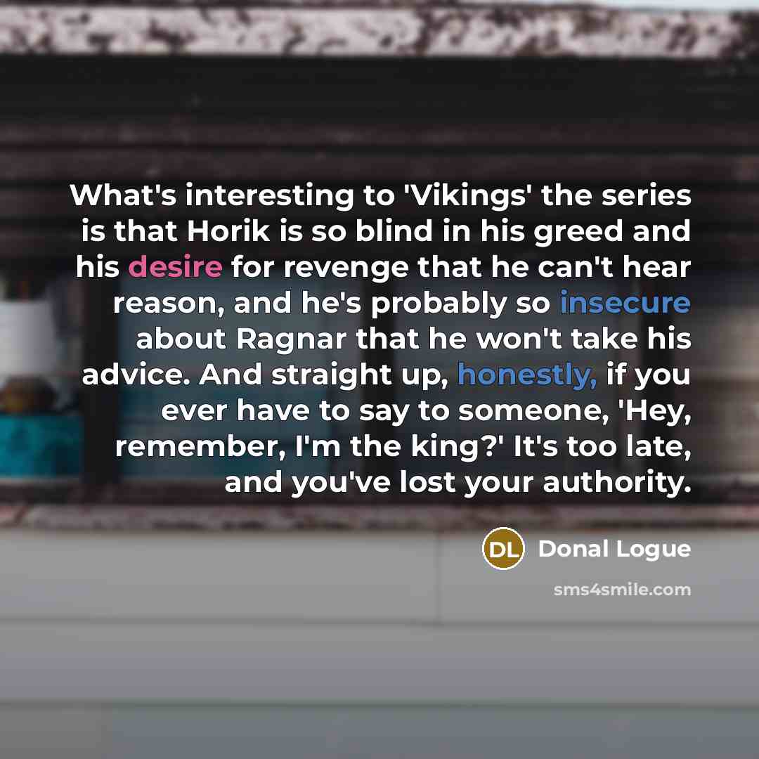 “What's interesting to 'Vikings' the series is that Horik is so blind in his greed and his desire for revenge that he can't hear reason, and he's probably so insecure about Ragnar that he won't take his advice. And straight up, honestly, if you ever have to say to someone, 'Hey, remember, I'm the…” quote by Donal Logue