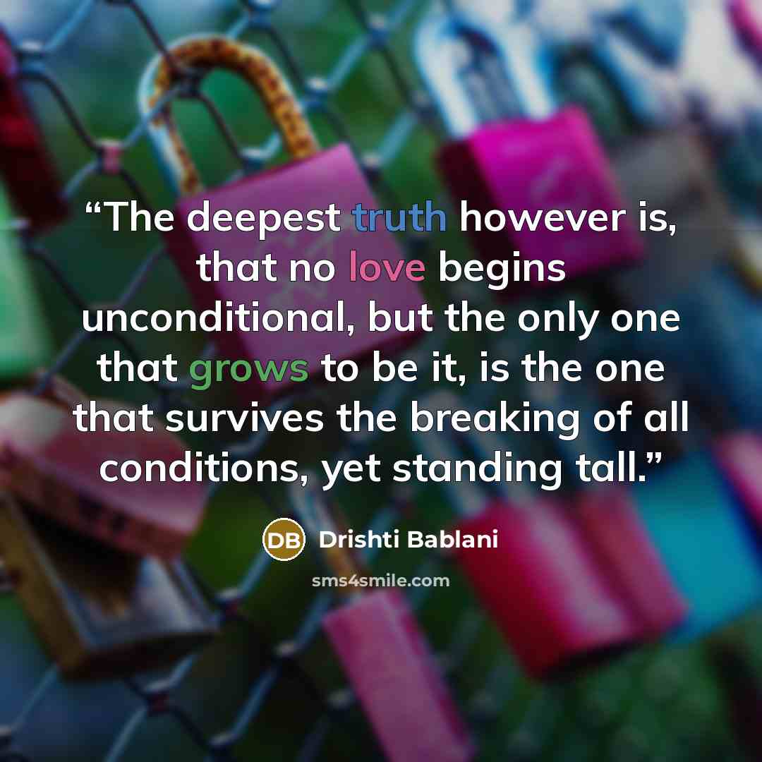 “The deepest truth however is, that no love begins unconditional, but the only one that grows to be it, is the one that survives the breaking of all conditions, yet standing tall.” quote by Drishti Bablani