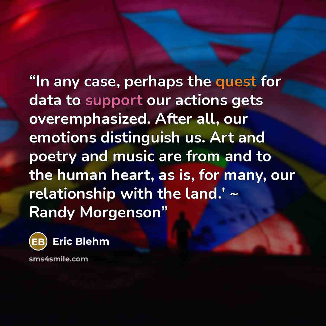 “In any case, perhaps the quest for data to support our actions gets overemphasized. After all, our emotions distinguish us. Art and poetry and music are from and to the human heart, as is, for many, our relationship with the land.' ~ Randy Morgenson” quote by Eric Blehm
