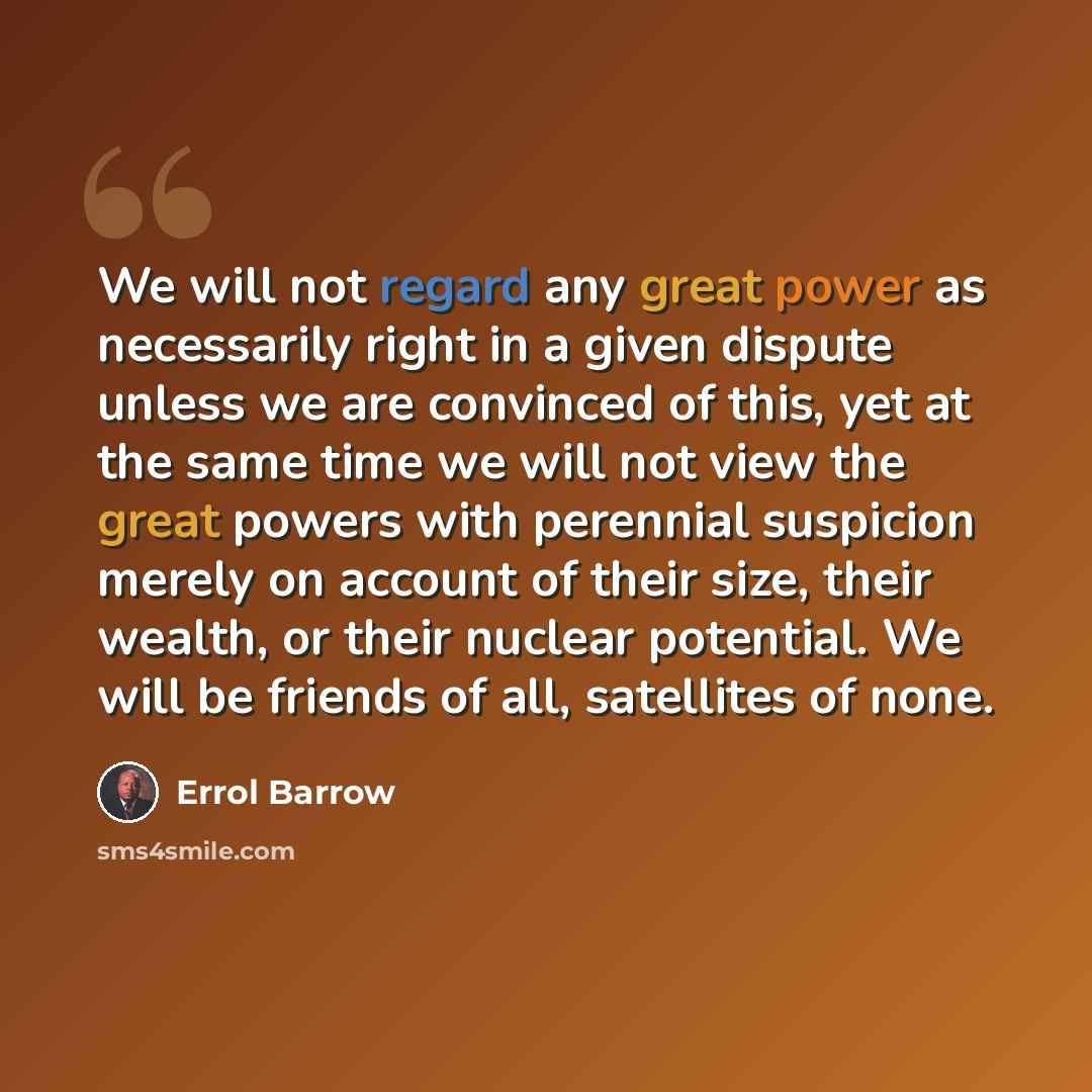“We will not regard any great power as necessarily right in a given dispute unless we are convinced of this, yet at the same time we will not view the great powers with perennial suspicion merely on account of their size, their wealth, or their nuclear potential. We will be friends of all…” quote by Errol Barrow