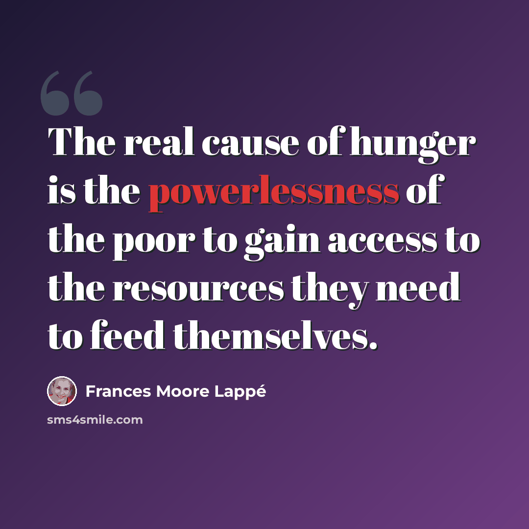 “The real cause of hunger is the powerlessness of the poor to gain access to the resources they need to feed themselves.” quote by Frances Moore Lappé