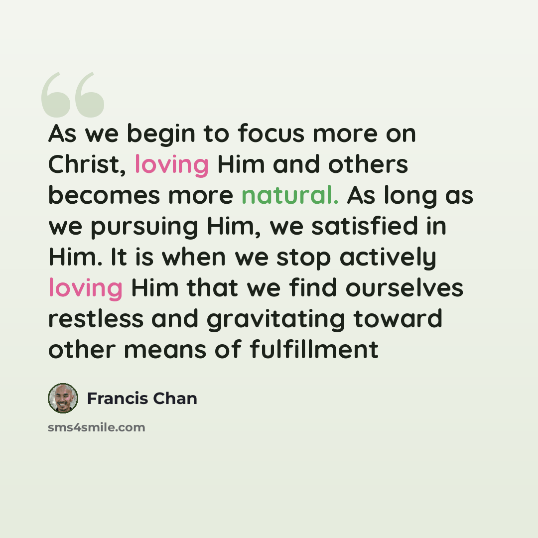 “As we begin to focus more on Christ, loving Him and others becomes more natural. As long as we pursuing Him, we satisfied in Him. It is when we stop actively loving Him that we find ourselves restless and gravitating toward other means of fulfillment” quote by Francis Chan