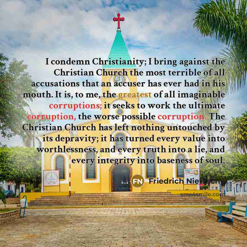 “I condemn Christianity; I bring against the Christian Church the most terrible of all accusations that an accuser has ever had in his mouth. It is, to me, the greatest of all imaginable corruptions; it seeks to work the ultimate corruption, the worse possible corruption. The Christian Church has…” quote by Friedrich Nietzsche