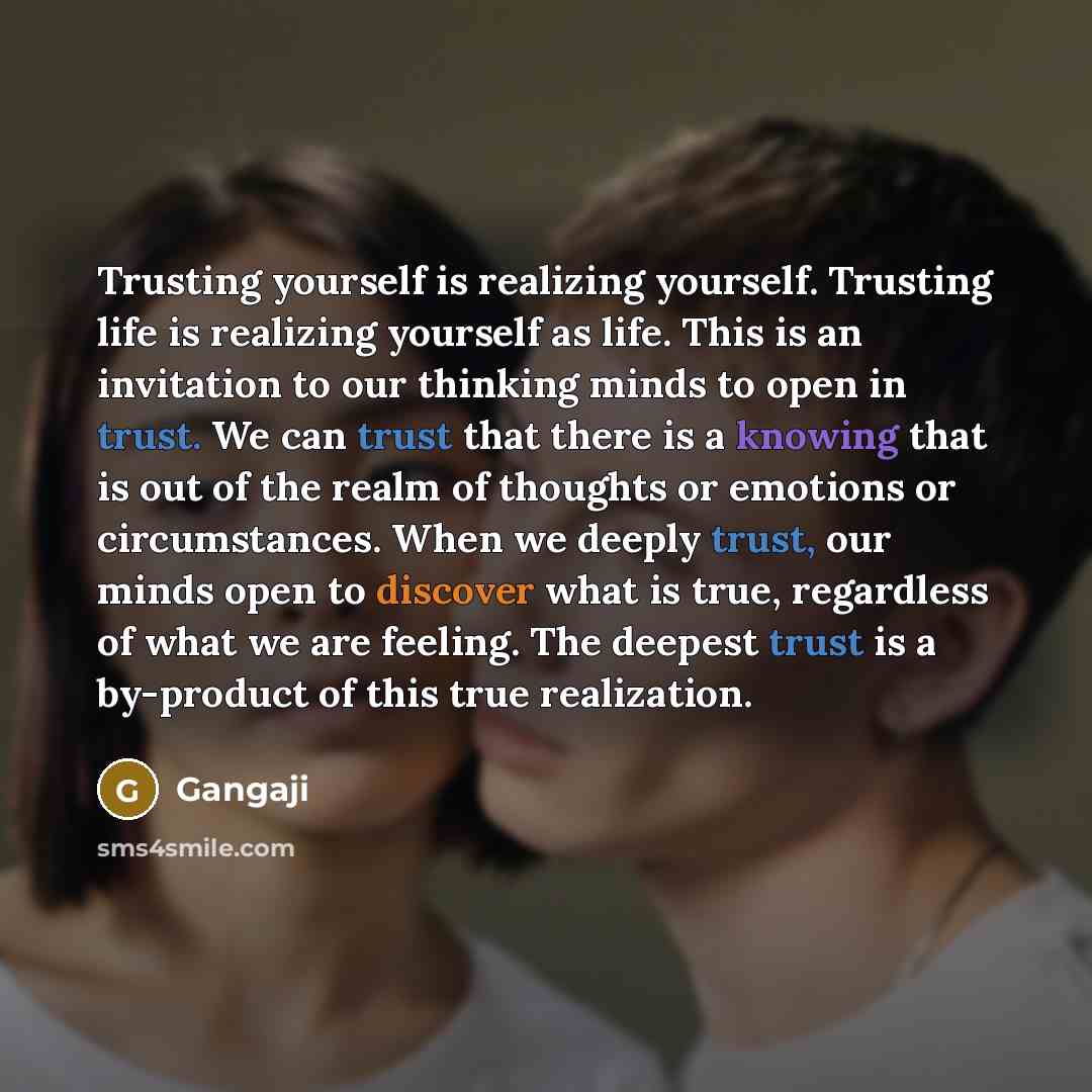 “Trusting yourself is realizing yourself. Trusting life is realizing yourself as life. This is an invitation to our thinking minds to open in trust. We can trust that there is a knowing that is out of the realm of thoughts or emotions or circumstances. When we deeply trust, our minds open to…” quote by Gangaji